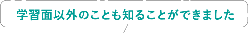 学習面以外のことも知ることができました